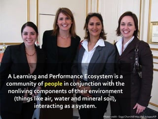 A Learning and Performance Ecosystem is a
community of people in conjunction with the
nonliving components of their environment
(things like air, water and mineral soil),
interacting as a system.
Photo credit - Siggi Churchill http://bit.ly/1qa1rKP
 