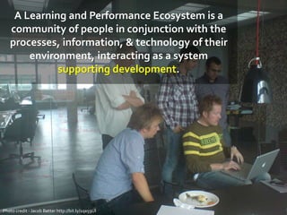 A Learning and Performance Ecosystem is a
community of people in conjunction with the
processes, information, & technology of their
environment, interacting as a system
supporting development.
Photo credit - Jacob Bøtter http://bit.ly/1qa59UI
 