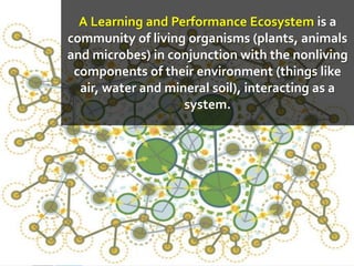 A Learning and Performance Ecosystem is a
community of living organisms (plants, animals
and microbes) in conjunction with the nonliving
components of their environment (things like
air, water and mineral soil), interacting as a
system.
 