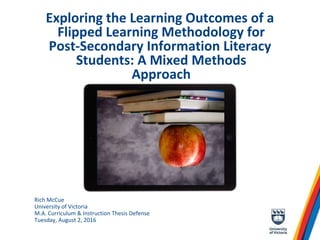 Exploring the Learning Outcomes of a
Flipped Learning Methodology for
Post-Secondary Information Literacy
Students: A Mixed Methods
Approach
Rich McCue
University of Victoria
M.A. Curriculum & Instruction Thesis Defense
Tuesday, August 2, 2016
 
