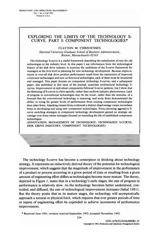 PRODUCTION AND OPERATIONS MANAGEMENT
Vol. I. No. 4. Fall 1992
Prinrcd in U.S.A.
EXPLORING THE LIMITS OF THE TECHNOLOGY S-
CURVE. PART I: COMPONENT TECHNOLOGIES *
CLAYTON M. CHRISTENSEN
Harvard University Graduate School of Business Administration,
Boston, Massachusetts 02 163
The technology S-curve is a useful framework describing the substitution of new for old
technologies at the industry level. In this paper I use information from the technological
history of the disk drive industry to examine the usefulness of the S-curve framework for
managers at thefirm level in planning for new technology development. Becauseimprove-
ments in over-all disk drive product performance result from the interaction of improved
component technologies and new architectural technologies, each of thesemust be monitored
and managed. This paper focuses on component technology S-curves, and a subsequent
paper, also published in this issue of the journal, examines architectural technology S-
curves. Improvement in individual components followed S-curve patterns, but I show that
the flattening of S-curves is a firm-specific, rather than uniform industry phenomenon. Lack
of progress in conventional technologies may be the result, rather than the stimulus, of a
forecast that the conventional technology is maturing, and some firms demonstrated the
ability to wring far greater levels of performance from existing component technologies
than other firms. Attacking entrant firms evidenced a distinct disadvantage versusincumbent
firms in developing and using new component technologies. Firms pursuing aggressive S-
curve switching strategies in component technology development gained no strategic ad-
vantage over firms whose strategies focused on extending the life of established component
technologies.
(INNOVATION; MANAGEMENT OF TECHNOLOGY, TECHNOLOGY S-CURVE;
DISK DRIVE INDUSTRY; COMPONENT TECHNOLOGIES)
The technology S-curve has become a centerpiece in thinking about technology
strategy. It represents an inductively derived theory of the potential for technological
improvement, which suggeststhat the magnitude of improvement in the performance
of a product or processoccurring in a given period of time or resulting from a given
amount of engineering effort differs astechnologies become more mature. The theory,
depicted in Figure 1,statesthat in a technology’s early stages,the rate of progress in
performance is relatively slow. As the technology becomes better understood, con-
trolled, and diffused, the rate of technological improvement increases(Sahal 1981).
But the theory posits that in its mature stages,the technology will asymptotically
approach a natural or physical limit, which requires that ever greater periods of time
or inputs of engineering effort be expended to achieve increments of performance
improvement.
* Received June 1991; revision received September 1992; accepted November 1992.
334
1059-1478/92/0104/0000$1.25
Copyri&t0 1992, Production and Operations Management Society
 