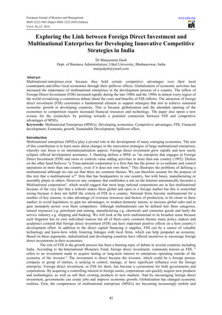 European Journal of Business and Management www.iiste.org 
ISSN 2222-1905 (Paper) ISSN 2222-2839 (Online) 
Vol.6, No.23, 2014 
Exploring the Link between Foreign Direct Investment and 
Multinational Enterprises for Developing Innovative Competitive 
Strategies in India 
Dr Manjusmita Dash 
Dept. of Business Administration, Utkal University, Bhubaneswar, India 
manjudash@ymail.com 
Abstract 
Multinational enterprises exist because they hold certain competitive advantages over their local 
counterparts and affect local economies through their spillover effects. Globalization of economic activities has 
increased the importance of multinational enterprises in the development process of a country. The inflow of 
Foreign Direct Investment (FDI) increased rapidly during the late 1980s and the 1990s in almost every region of 
the world revitalizing a contentious debate about the costs and benefits of FDI inflows. The attraction of foreign 
direct investment (FDI) constitutes a fundamental element to support strategies that aim to achieve sustained 
economic growth in developing countries. This is because globalization and the attendant opening of the 
economies to competition require increased financial resources and technology. The paper also opens a new 
avenue for the researchers by pointing towards a potential connection between FDI and competitive 
advantages of MNEs. 
Keywords: Multinational Enterprises (MNEs), Developing economies, Competitive advantages, FDI, Financial 
development, Economic growth, Sustainable Development, Spillover effect. 
Introduction 
Multinational enterprises (MNEs) play a pivotal role in the development of many emerging economies. The aim 
of this contribution is to learn more about changes in the innovation strategies of large multinational enterprises, 
whereby one focus is on internationalization aspects. Foreign direct investment grew rapidly and now easily 
eclipses official development assistance. J. Dunning defines a MNE as "an enterprise that engages in Foreign 
Direct Investment (FDI) and owns or controls value adding activities in more than one country (1992). Dicken 
on the other hand believes "a Trans-national corporation is a firm that has the power to co-ordinate and control 
operations in more than one country, even if it does not own them." This illustrates the problems of defining a 
multinational although we can see that there are common themes. We can therefore assume for the purpose of 
this text that a multinational is"" firm that has headquarters in one country, but with bases, manufacturing or 
assembly plants in others. However any company that establishes a site on the Internet automatically becomes a 
Multinational corporation", which would suggest that most large national corporations are in fact multinational 
because of the very fact that a website makes them global and open to a foreign market but this is somewhat 
wrong because it does not fulfill the criteria of FDI in a country. National firms become multinational for a 
number of key reasons, to take advantage of overseas resources and factors of production, to be closer to there 
market, to avoid legislation, to gain tax advantages, to weaken domestic unions, to increase global sales and to 
gain monopoly power over there competitors. Although multinationals can be defined into three categories, 
natural resources e.g. petroleum and mining, manufacturing e.g. chemicals and consumer goods and lastly the 
service industry e.g. shipping and banking. We will look at the term multinational in its broadest sense because 
each fragment has its own individual reasons but all of them carry common themes many policy makers and 
academics contend that foreign direct investment (FDI) can have important positive effects on a host country’s 
development effort. In addition to the direct capital financing it supplies, FDI can be a source of valuable 
technology and know-how while fostering linkages with local firms, which can help jumpstart an economy. 
Based on these arguments, industrialized and developing countries have offered incentives to encourage foreign 
direct investments in their economies. 
The role of FDI in the growth process has been a burning topic of debate in several countries including 
India. According to the International Monetary Fund, foreign direct investment, commonly known as FDI, " 
refers to an investment made to acquire lasting or long-term interest in enterprises operating outside of the 
economy of the investor." The investment is direct because the investor, which could be a foreign person, 
company or group of entities, is seeking to control, manage, or have significant influence over the foreign 
enterprise. Foreign direct investment, or FDI for short, has become a cornerstone for both governments and 
corporations. By acquiring a controlling interest in foreign assets, corporations can quickly acquire new products 
and technologies, as well as sell their existing products to new markets. And by encouraging foreign direct 
investment, governments can create jobs and improve economic growth. Globalization has changed economic 
realities. First, the competences of multinational enterprises (MNEs) are becoming increasingly mobile and 
42 
 