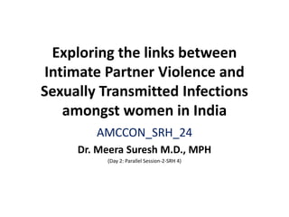 Exploring the links between
Intimate Partner Violence and
Sexually Transmitted Infections
amongst women in India
AMCCON_SRH_24
Dr. Meera Suresh M.D., MPH
(Day 2: Parallel Session-2-SRH 4)
 