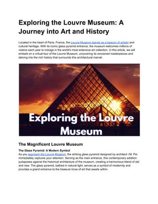 Exploring the Louvre Museum: A
Journey into Art and History
Located in the heart of Paris, France, the Louvre Museum stands as a beacon of artistic and
cultural heritage. With its iconic glass pyramid entrance, the museum welcomes millions of
visitors each year to indulge in the world's most extensive art collection. In this article, we will
embark on a virtual tour of the Louvre Museum, uncovering its renowned masterpieces and
delving into the rich history that surrounds this architectural marvel.
The Magnificent Louvre Museum
The Glass Pyramid: A Modern Symbol
As you approach the Louvre Museum, the striking glass pyramid designed by architect I.M. Pei
immediately captures your attention. Serving as the main entrance, this contemporary addition
juxtaposes against the historical architecture of the museum, creating a harmonious blend of old
and new. The glass pyramid, bathed in natural light, serves as a symbol of modernity and
provides a grand entrance to the treasure trove of art that awaits within.
 