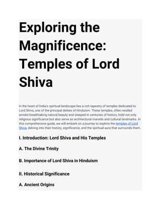Exploring the
Magnificence:
Temples of Lord
Shiva
In the heart of India's spiritual landscape lies a rich tapestry of temples dedicated to
Lord Shiva, one of the principal deities of Hinduism. These temples, often nestled
amidst breathtaking natural beauty and steeped in centuries of history, hold not only
religious significance but also serve as architectural marvels and cultural landmarks. In
this comprehensive guide, we will embark on a journey to explore the temples of Lord
Shiva, delving into their history, significance, and the spiritual aura that surrounds them.
I. Introduction: Lord Shiva and His Temples
A. The Divine Trinity
B. Importance of Lord Shiva in Hinduism
II. Historical Significance
A. Ancient Origins
 