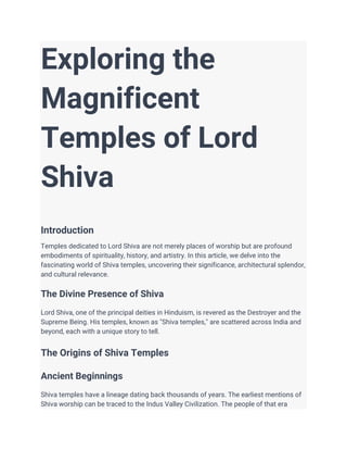 Exploring the
Magnificent
Temples of Lord
Shiva
Introduction
Temples dedicated to Lord Shiva are not merely places of worship but are profound
embodiments of spirituality, history, and artistry. In this article, we delve into the
fascinating world of Shiva temples, uncovering their significance, architectural splendor,
and cultural relevance.
The Divine Presence of Shiva
Lord Shiva, one of the principal deities in Hinduism, is revered as the Destroyer and the
Supreme Being. His temples, known as "Shiva temples," are scattered across India and
beyond, each with a unique story to tell.
The Origins of Shiva Temples
Ancient Beginnings
Shiva temples have a lineage dating back thousands of years. The earliest mentions of
Shiva worship can be traced to the Indus Valley Civilization. The people of that era
 