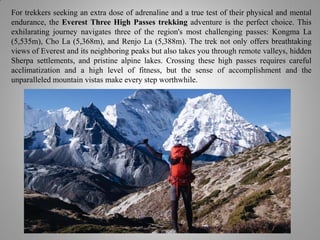 For trekkers seeking an extra dose of adrenaline and a true test of their physical and mental
endurance, the Everest Three High Passes trekking adventure is the perfect choice. This
exhilarating journey navigates three of the region's most challenging passes: Kongma La
(5,535m), Cho La (5,368m), and Renjo La (5,388m). The trek not only offers breathtaking
views of Everest and its neighboring peaks but also takes you through remote valleys, hidden
Sherpa settlements, and pristine alpine lakes. Crossing these high passes requires careful
acclimatization and a high level of fitness, but the sense of accomplishment and the
unparalleled mountain vistas make every step worthwhile.
 