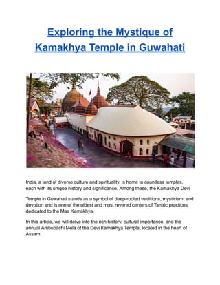 Exploring the Mystique of
Kamakhya Temple in Guwahati
India, a land of diverse culture and spirituality, is home to countless temples,
each with its unique history and significance. Among these, the Kamakhya Devi
Temple in Guwahati stands as a symbol of deep-rooted traditions, mysticism, and
devotion and is one of the oldest and most revered centers of Tantric practices,
dedicated to the Maa Kamakhya.
In this article, we will delve into the rich history, cultural importance, and the
annual Ambubachi Mela of the Devi Kamakhya Temple, located in the heart of
Assam.
 