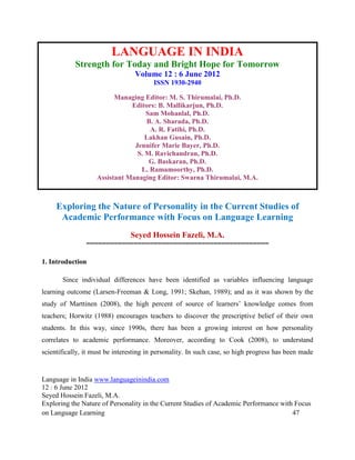 LANGUAGE IN INDIA
            Strength for Today and Bright Hope for Tomorrow
                                  Volume 12 : 6 June 2012
                                        ISSN 1930-2940

                          Managing Editor: M. S. Thirumalai, Ph.D.
                               Editors: B. Mallikarjun, Ph.D.
                                    Sam Mohanlal, Ph.D.
                                    B. A. Sharada, Ph.D.
                                     A. R. Fatihi, Ph.D.
                                    Lakhan Gusain, Ph.D.
                                Jennifer Marie Bayer, Ph.D.
                                 S. M. Ravichandran, Ph.D.
                                     G. Baskaran, Ph.D.
                                  L. Ramamoorthy, Ph.D.
                    Assistant Managing Editor: Swarna Thirumalai, M.A.



     Exploring the Nature of Personality in the Current Studies of
      Academic Performance with Focus on Language Learning
                                Seyed Hossein Fazeli, M.A.
                ==============================================

1. Introduction

       Since individual differences have been identified as variables influencing language
learning outcome (Larsen-Freeman & Long, 1991; Skehan, 1989); and as it was shown by the
study of Marttinen (2008), the high percent of source of learners’ knowledge comes from
teachers; Horwitz (1988) encourages teachers to discover the prescriptive belief of their own
students. In this way, since 1990s, there has been a growing interest on how personality
correlates to academic performance. Moreover, according to Cook (2008), to understand
scientifically, it must be interesting in personality. In such case, so high progress has been made


Language in India www.languageinindia.com
12 : 6 June 2012
Seyed Hossein Fazeli, M.A.
Exploring the Nature of Personality in the Current Studies of Academic Performance with Focus
on Language Learning                                                                   47
 