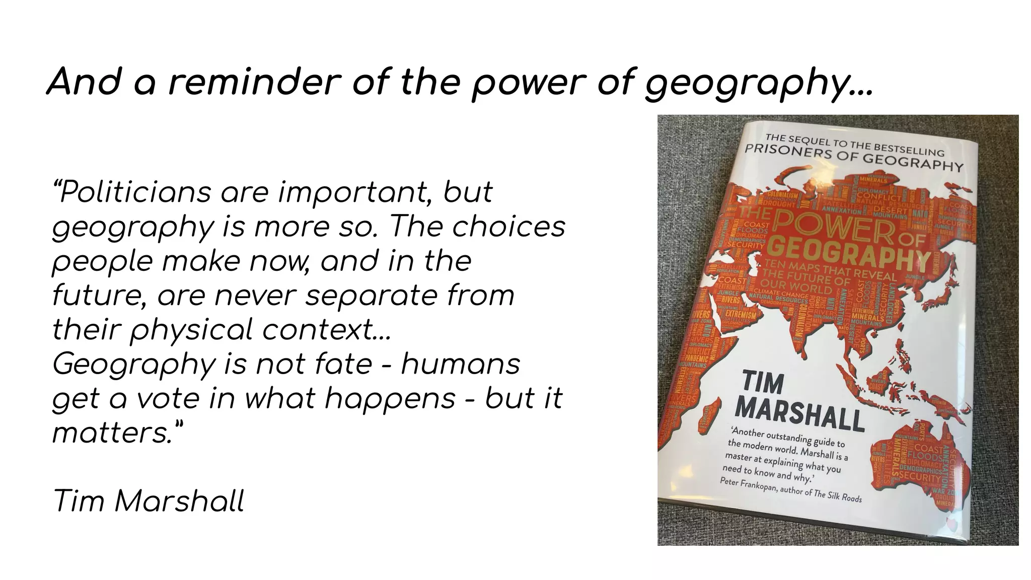 And a reminder of the power of geography...
“Politicians are important, but
geography is more so. The choices
people make now, and in the
future, are never separate from
their physical context…
Geography is not fate - humans
get a vote in what happens - but it
matters.”
Tim Marshall
 