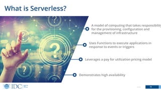 Demonstrates high availability
© IDC 16
What is Serverless?
A model of computing that takes responsibility
for the provisioning, configuration and
management of infrastructure
Uses Functions to execute applications in
response to events or triggers
Leverages a pay for utilization pricing model
 