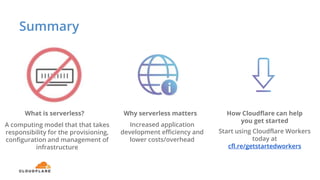 Summary
What is serverless? Why serverless matters How Cloudflare can help
you get started
A computing model that that takes
responsibility for the provisioning,
configuration and management of
infrastructure
Increased application
development efficiency and
lower costs/overhead
Start using Cloudflare Workers
today at
cfl.re/getstartedworkers
 