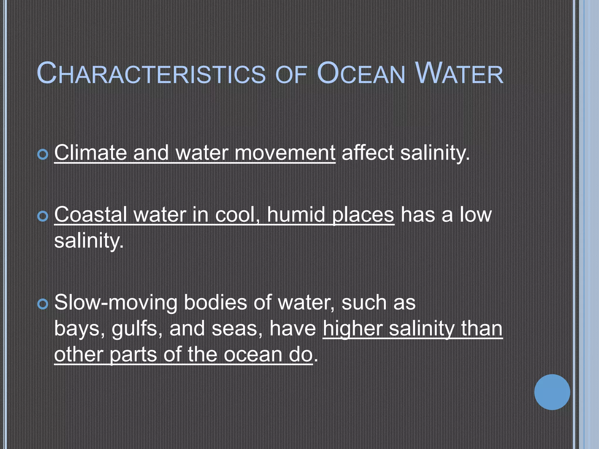 CHARACTERISTICS OF OCEAN WATER
 Climate

and water movement affect salinity.

 Coastal

water in cool, humid places has a low

salinity.
 Slow-moving

bodies of water, such as
bays, gulfs, and seas, have higher salinity than
other parts of the ocean do.

 