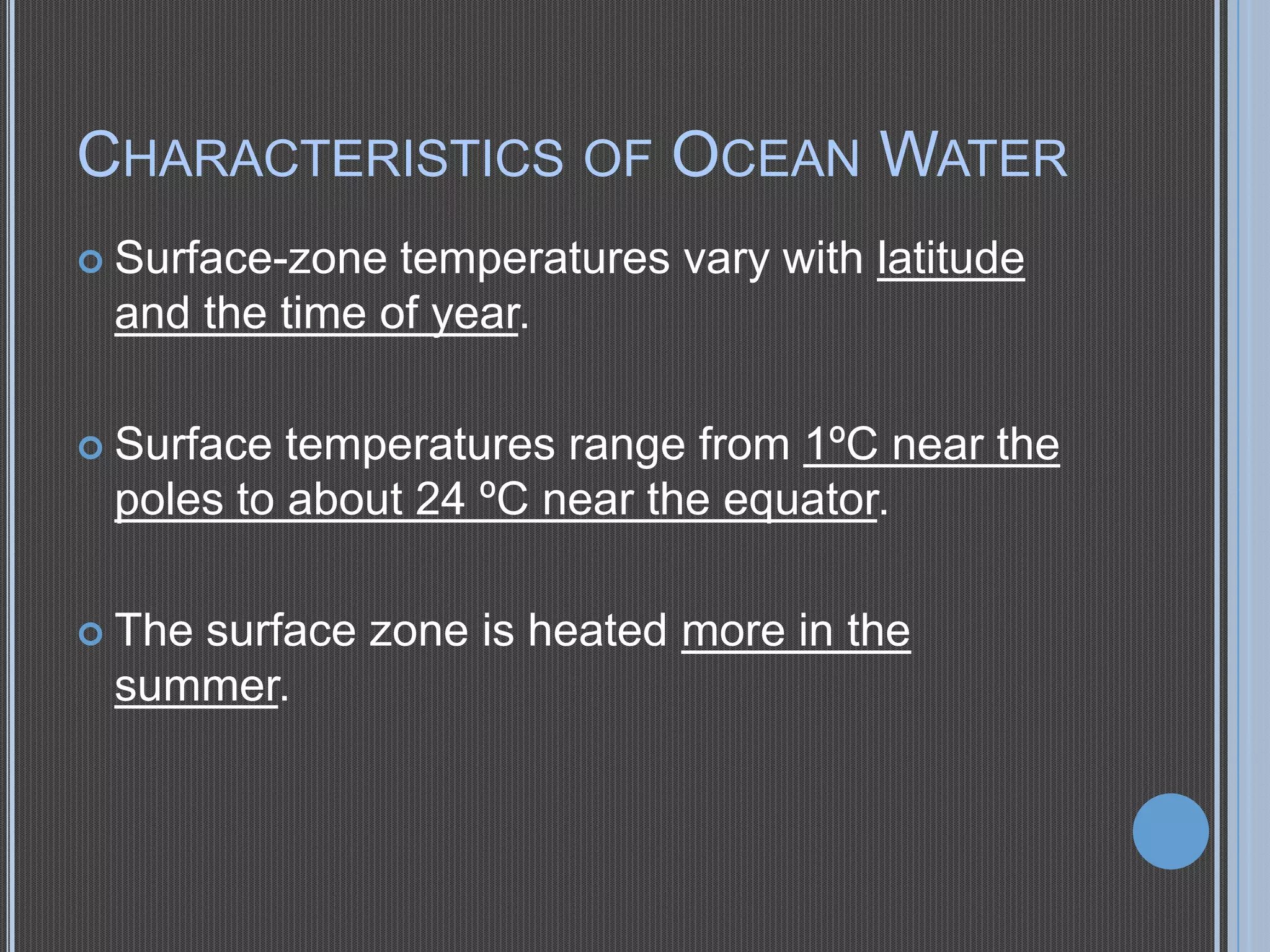 CHARACTERISTICS OF OCEAN WATER
 Surface-zone

temperatures vary with latitude
and the time of year.

 Surface

temperatures range from 1ºC near the
poles to about 24 ºC near the equator.

 The

surface zone is heated more in the
summer.

 