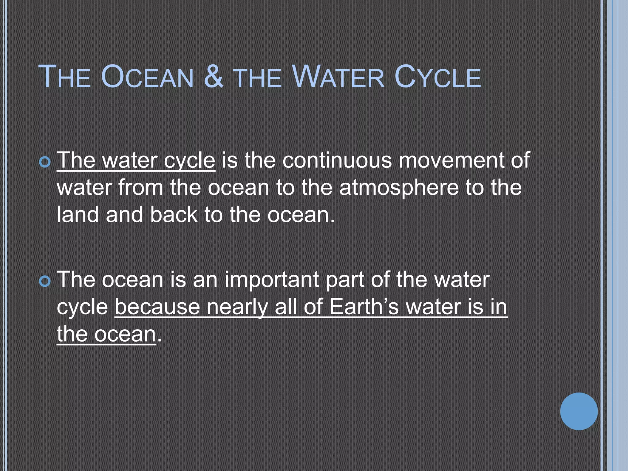 THE OCEAN & THE WATER CYCLE
 The

water cycle is the continuous movement of
water from the ocean to the atmosphere to the
land and back to the ocean.

 The

ocean is an important part of the water
cycle because nearly all of Earth’s water is in
the ocean.

 