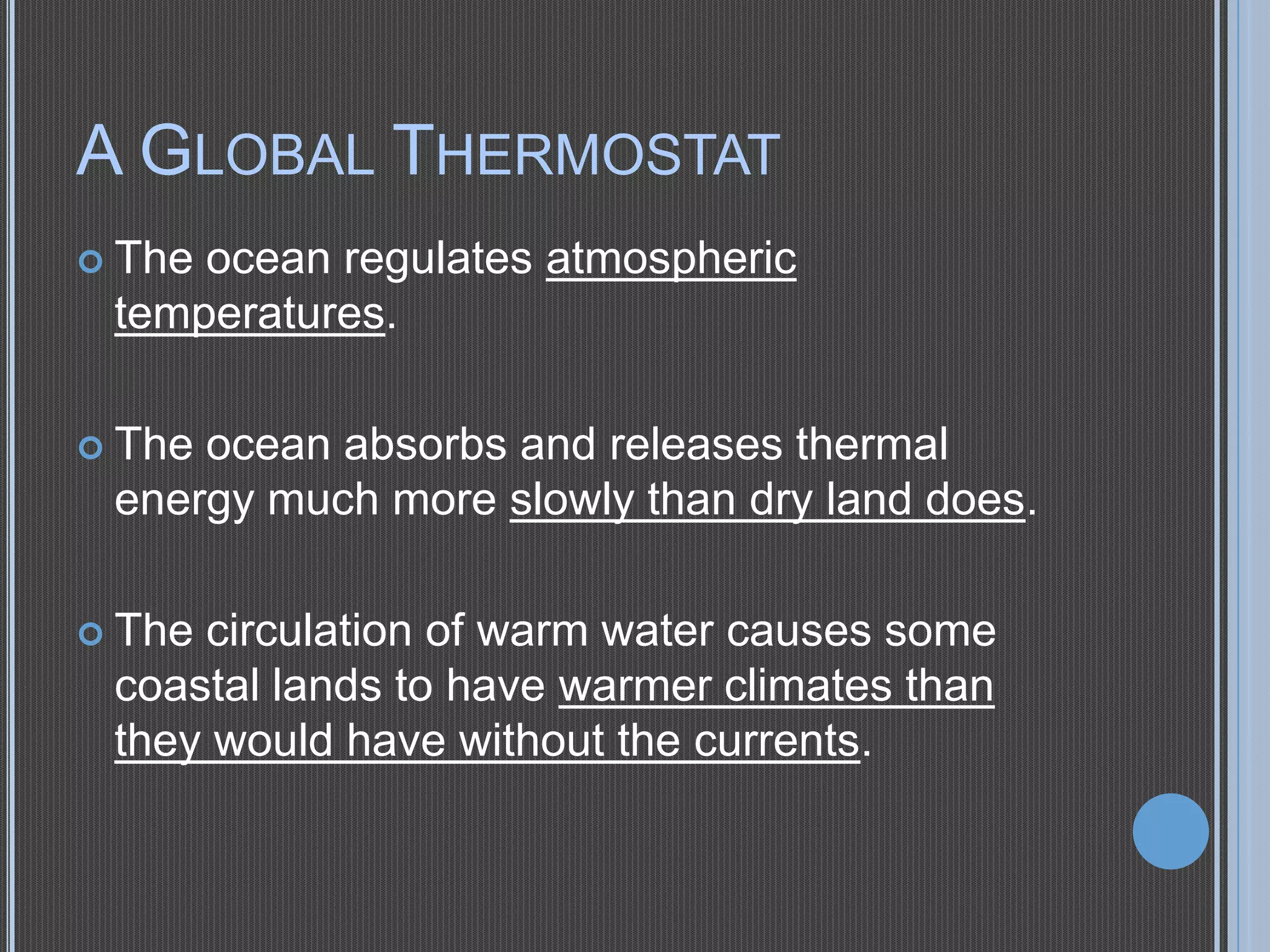 A GLOBAL THERMOSTAT
 The

ocean regulates atmospheric
temperatures.

 The

ocean absorbs and releases thermal
energy much more slowly than dry land does.

 The

circulation of warm water causes some
coastal lands to have warmer climates than
they would have without the currents.

 