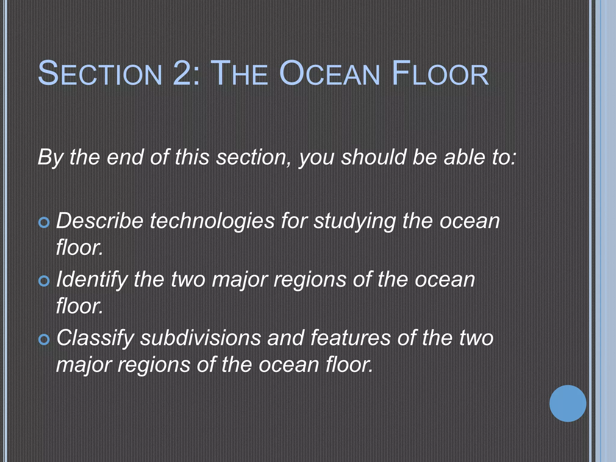 SECTION 2: THE OCEAN FLOOR
By the end of this section, you should be able to:
 Describe

technologies for studying the ocean

floor.
 Identify the two major regions of the ocean
floor.
 Classify subdivisions and features of the two
major regions of the ocean floor.

 