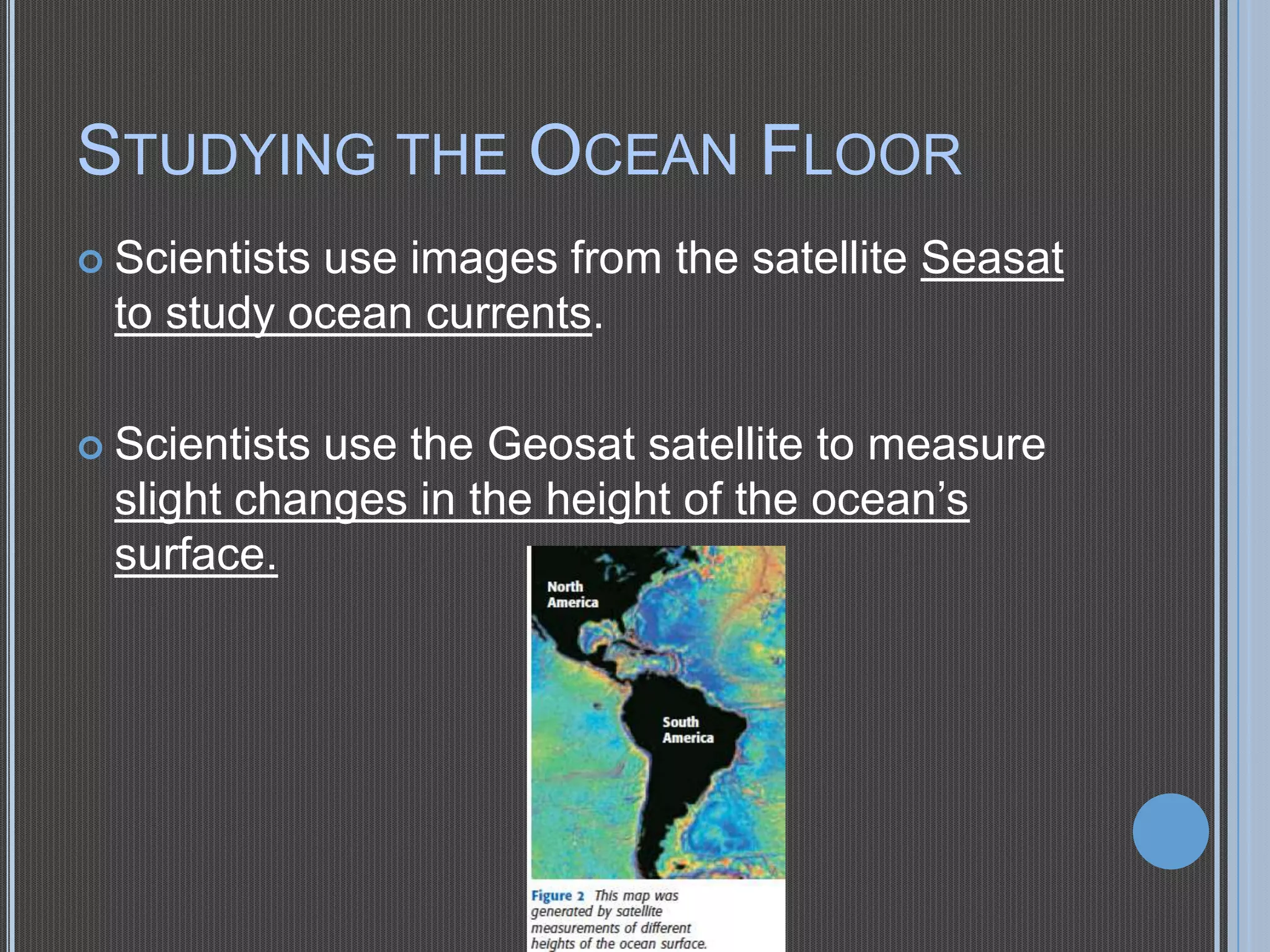 STUDYING THE OCEAN FLOOR
 Scientists

use images from the satellite Seasat
to study ocean currents.

 Scientists

use the Geosat satellite to measure
slight changes in the height of the ocean’s
surface.

 