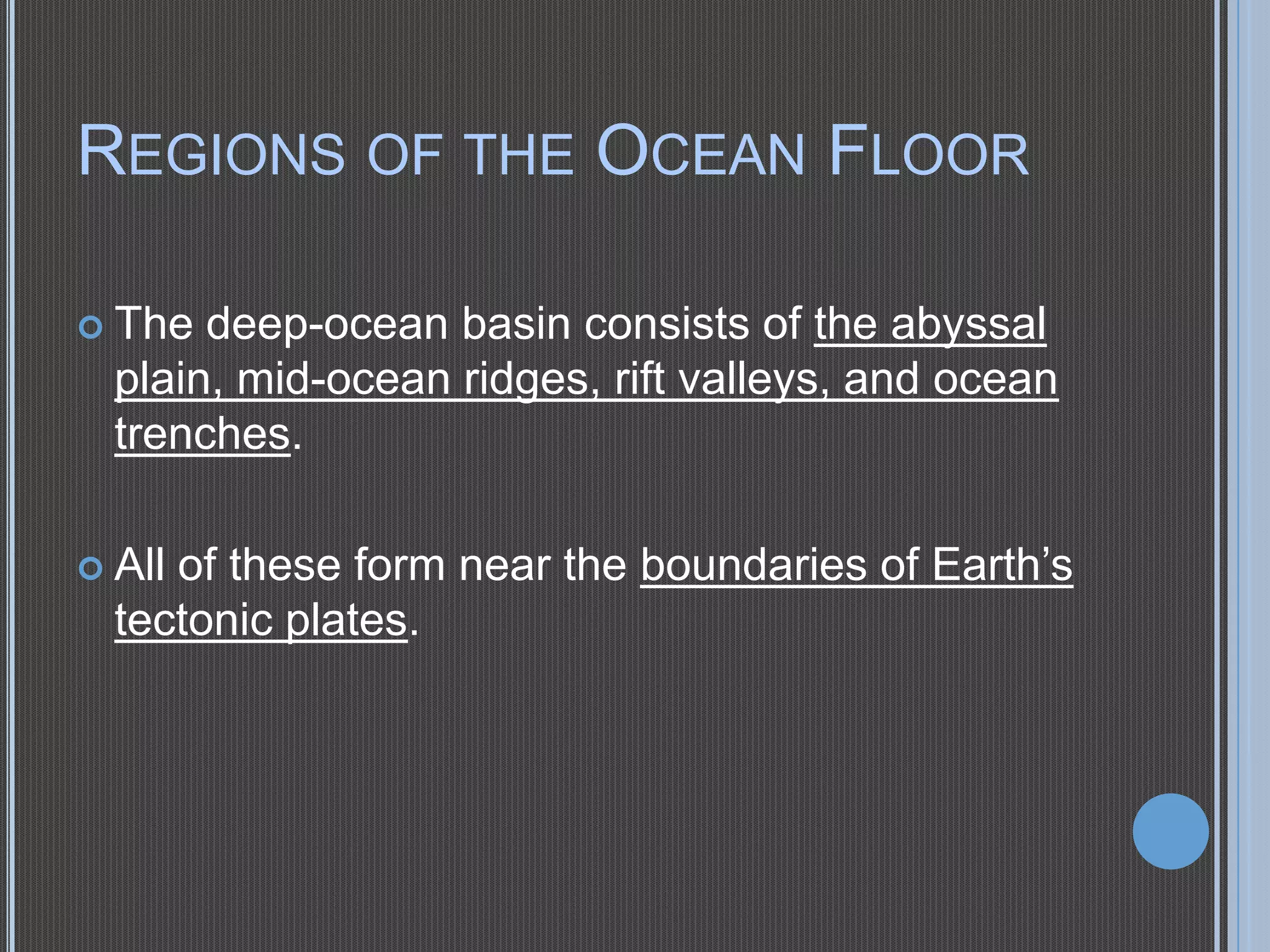 REGIONS OF THE OCEAN FLOOR
 The

deep-ocean basin consists of the abyssal
plain, mid-ocean ridges, rift valleys, and ocean
trenches.
of these form near the boundaries of Earth’s
tectonic plates.

 All

 