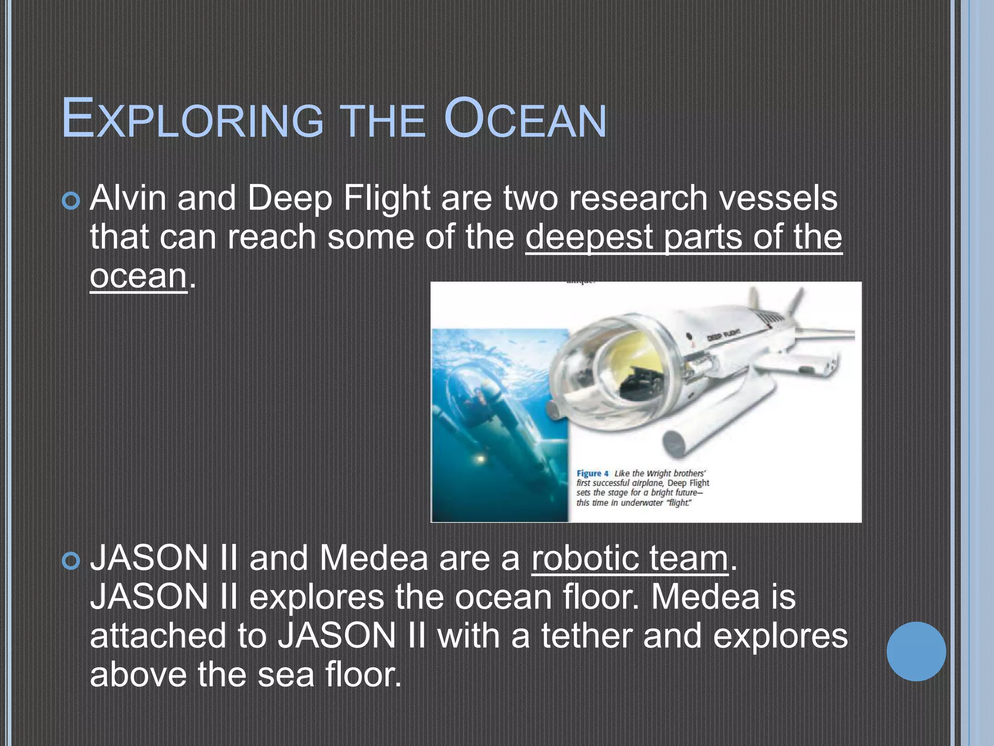 EXPLORING THE OCEAN
 Alvin

and Deep Flight are two research vessels
that can reach some of the deepest parts of the
ocean.

 JASON

II and Medea are a robotic team.
JASON II explores the ocean floor. Medea is
attached to JASON II with a tether and explores
above the sea floor.

 