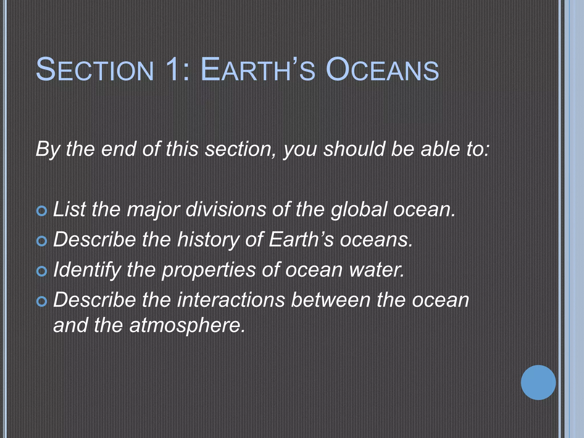 SECTION 1: EARTH’S OCEANS
By the end of this section, you should be able to:
 List

the major divisions of the global ocean.
 Describe the history of Earth’s oceans.
 Identify the properties of ocean water.
 Describe the interactions between the ocean
and the atmosphere.

 