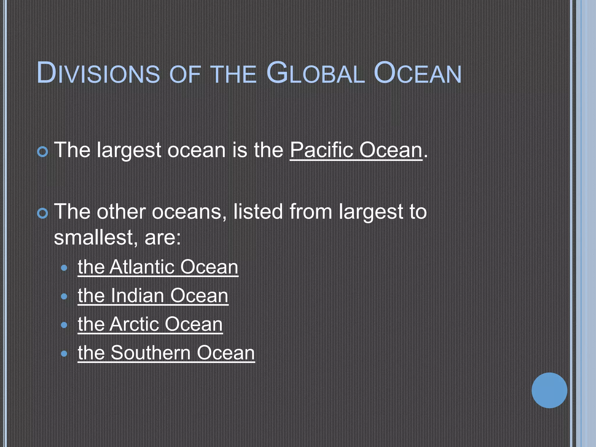 DIVISIONS OF THE GLOBAL OCEAN
 The

largest ocean is the Pacific Ocean.

 The

other oceans, listed from largest to
smallest, are:





the Atlantic Ocean
the Indian Ocean
the Arctic Ocean
the Southern Ocean

 
