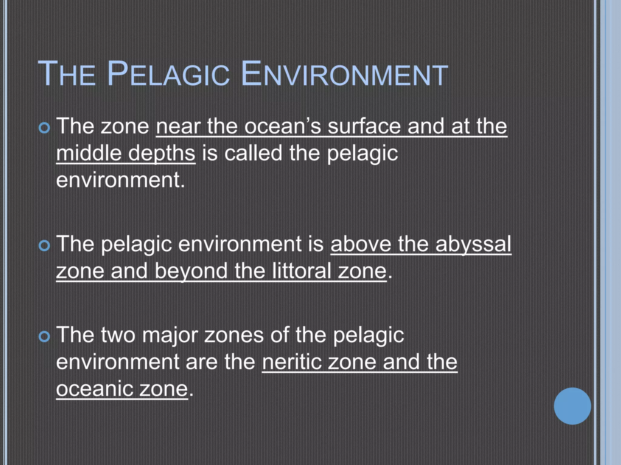 THE PELAGIC ENVIRONMENT
zone near the ocean’s surface and at the
middle depths is called the pelagic
environment.

 The

 The

pelagic environment is above the abyssal
zone and beyond the littoral zone.

 The

two major zones of the pelagic
environment are the neritic zone and the
oceanic zone.

 