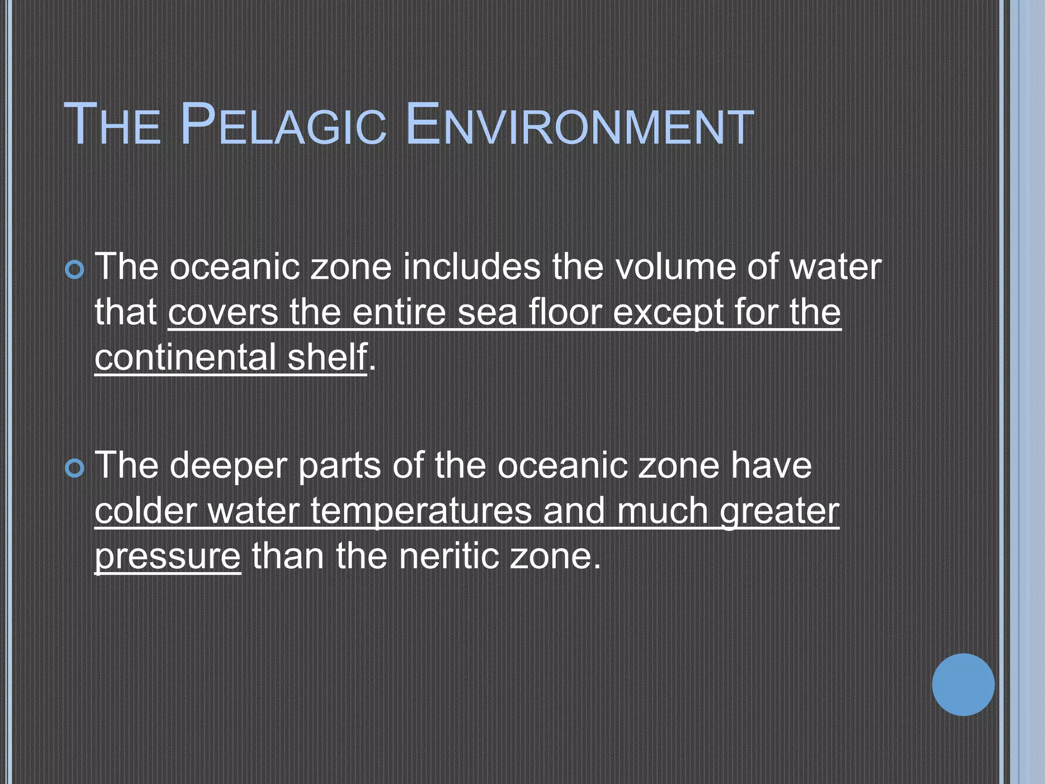 THE PELAGIC ENVIRONMENT
 The

oceanic zone includes the volume of water
that covers the entire sea floor except for the
continental shelf.

 The

deeper parts of the oceanic zone have
colder water temperatures and much greater
pressure than the neritic zone.

 