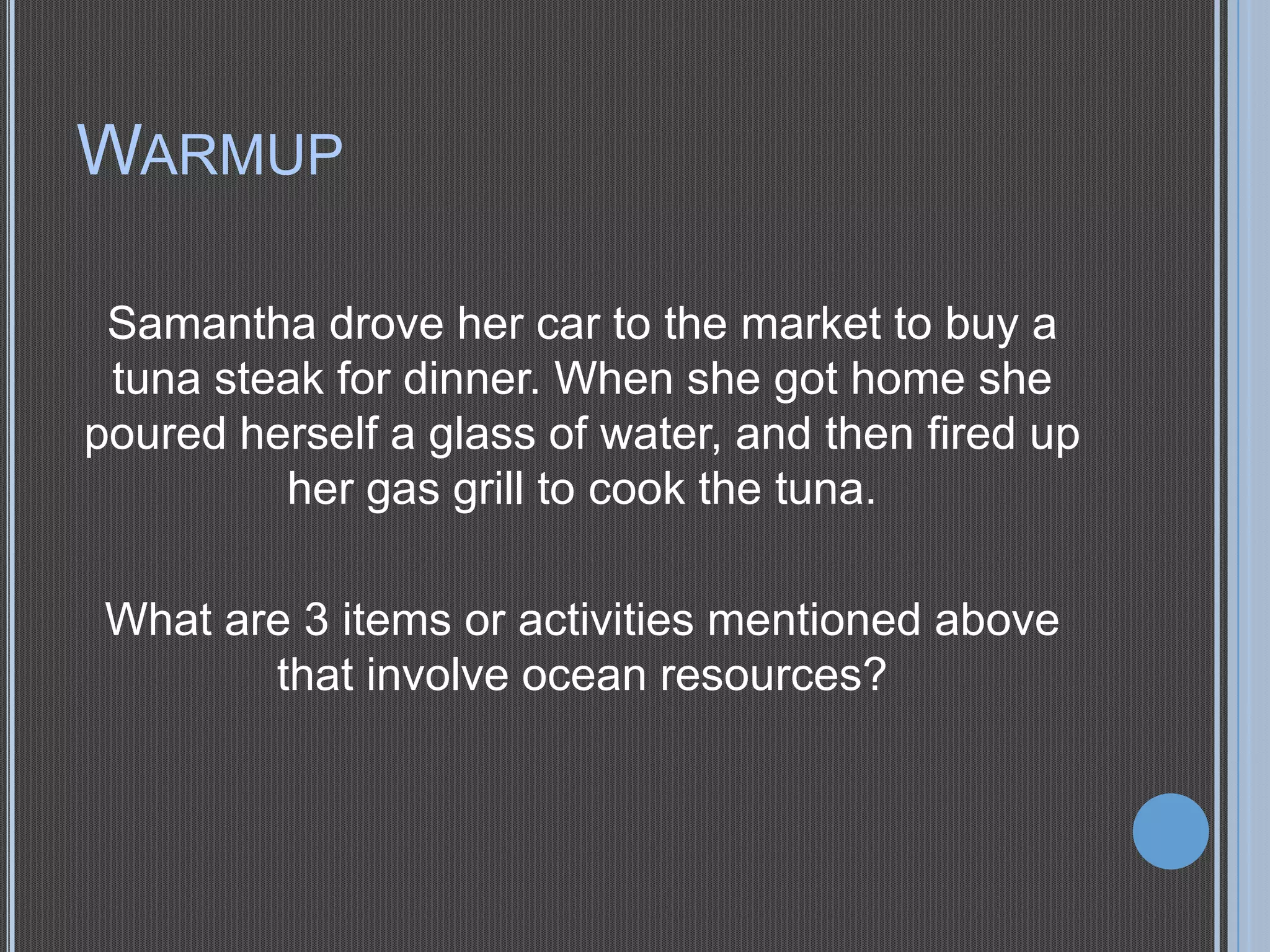WARMUP
Samantha drove her car to the market to buy a
tuna steak for dinner. When she got home she
poured herself a glass of water, and then fired up
her gas grill to cook the tuna.
What are 3 items or activities mentioned above
that involve ocean resources?

 