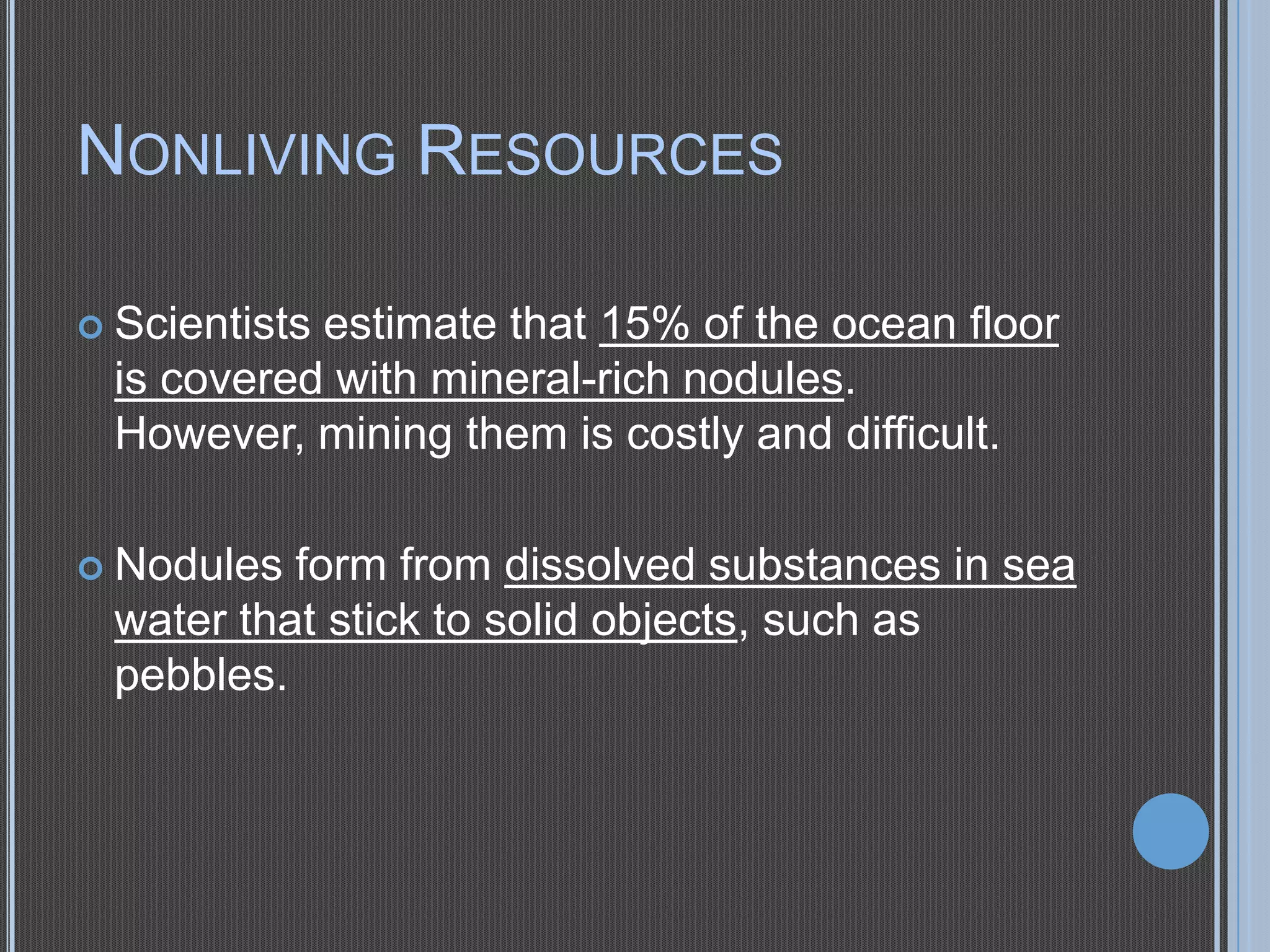 NONLIVING RESOURCES
 Scientists

estimate that 15% of the ocean floor
is covered with mineral-rich nodules.
However, mining them is costly and difficult.

 Nodules

form from dissolved substances in sea
water that stick to solid objects, such as
pebbles.

 