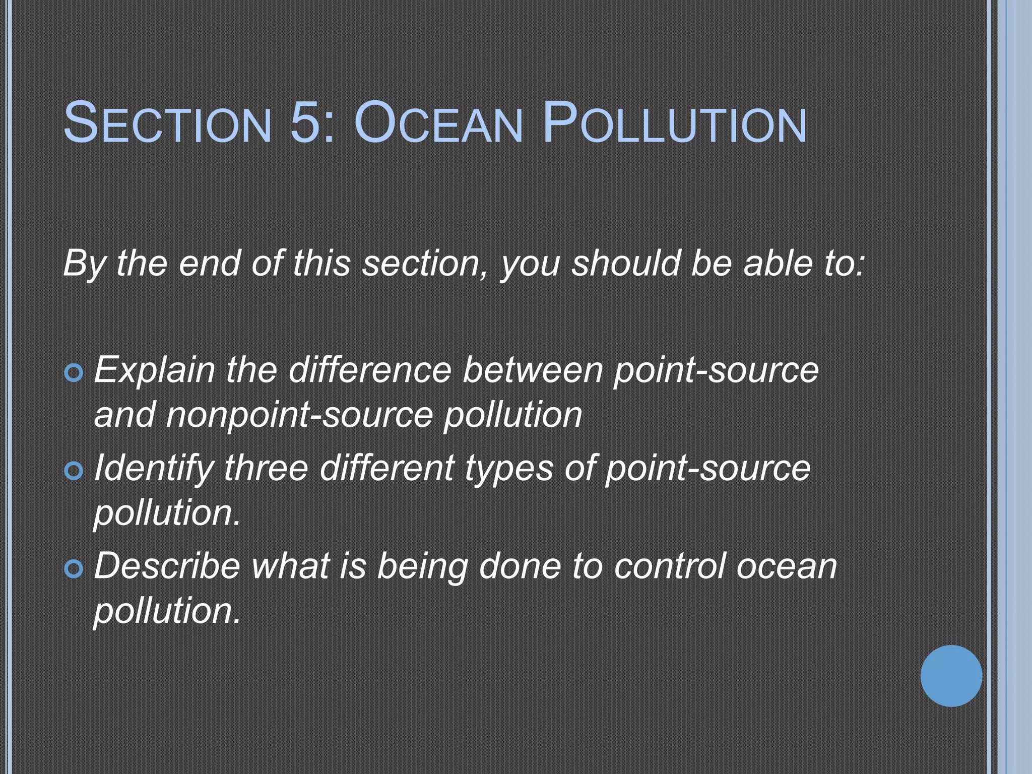 SECTION 5: OCEAN POLLUTION
By the end of this section, you should be able to:
 Explain

the difference between point-source
and nonpoint-source pollution
 Identify three different types of point-source
pollution.
 Describe what is being done to control ocean
pollution.

 
