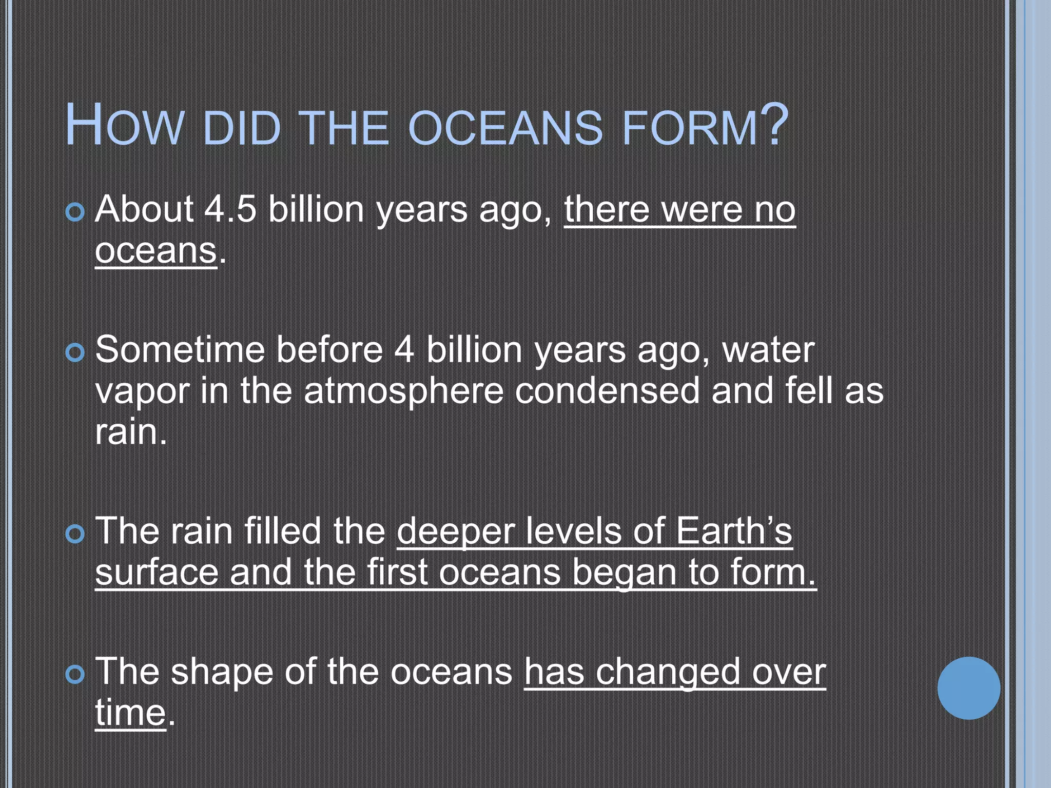 HOW DID THE OCEANS FORM?
 About

4.5 billion years ago, there were no
oceans.

 Sometime

before 4 billion years ago, water
vapor in the atmosphere condensed and fell as
rain.
rain filled the deeper levels of Earth’s
surface and the first oceans began to form.

 The

 The

shape of the oceans has changed over
time.

 