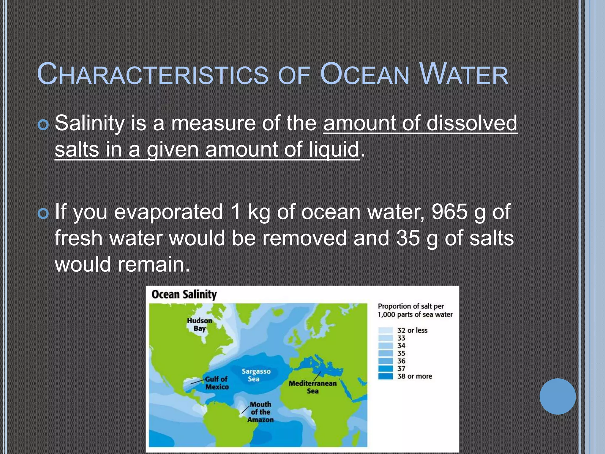CHARACTERISTICS OF OCEAN WATER
 Salinity

is a measure of the amount of dissolved
salts in a given amount of liquid.

 If

you evaporated 1 kg of ocean water, 965 g of
fresh water would be removed and 35 g of salts
would remain.

 