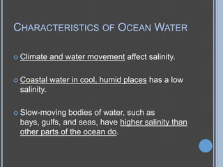 CHARACTERISTICS OF OCEAN WATER
 Climate

and water movement affect salinity.

 Coastal

water in cool, humid places has a low

salinity.
 Slow-moving

bodies of water, such as
bays, gulfs, and seas, have higher salinity than
other parts of the ocean do.

 