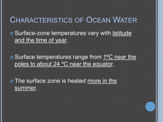 CHARACTERISTICS OF OCEAN WATER
 Surface-zone

temperatures vary with latitude
and the time of year.

 Surface

temperatures range from 1ºC near the
poles to about 24 ºC near the equator.

 The

surface zone is heated more in the
summer.

 