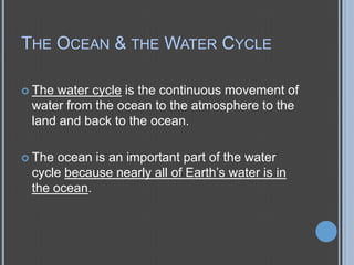 THE OCEAN & THE WATER CYCLE
 The

water cycle is the continuous movement of
water from the ocean to the atmosphere to the
land and back to the ocean.

 The

ocean is an important part of the water
cycle because nearly all of Earth’s water is in
the ocean.

 