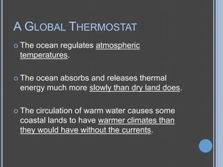 A GLOBAL THERMOSTAT
 The

ocean regulates atmospheric
temperatures.

 The

ocean absorbs and releases thermal
energy much more slowly than dry land does.

 The

circulation of warm water causes some
coastal lands to have warmer climates than
they would have without the currents.

 
