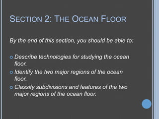 SECTION 2: THE OCEAN FLOOR
By the end of this section, you should be able to:
 Describe

technologies for studying the ocean

floor.
 Identify the two major regions of the ocean
floor.
 Classify subdivisions and features of the two
major regions of the ocean floor.

 
