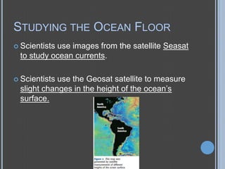 STUDYING THE OCEAN FLOOR
 Scientists

use images from the satellite Seasat
to study ocean currents.

 Scientists

use the Geosat satellite to measure
slight changes in the height of the ocean’s
surface.

 