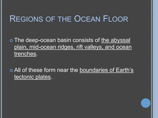 REGIONS OF THE OCEAN FLOOR
 The

deep-ocean basin consists of the abyssal
plain, mid-ocean ridges, rift valleys, and ocean
trenches.
of these form near the boundaries of Earth’s
tectonic plates.

 All

 