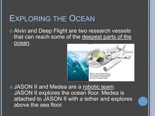 EXPLORING THE OCEAN
 Alvin

and Deep Flight are two research vessels
that can reach some of the deepest parts of the
ocean.

 JASON

II and Medea are a robotic team.
JASON II explores the ocean floor. Medea is
attached to JASON II with a tether and explores
above the sea floor.

 