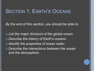 SECTION 1: EARTH’S OCEANS
By the end of this section, you should be able to:
 List

the major divisions of the global ocean.
 Describe the history of Earth’s oceans.
 Identify the properties of ocean water.
 Describe the interactions between the ocean
and the atmosphere.

 