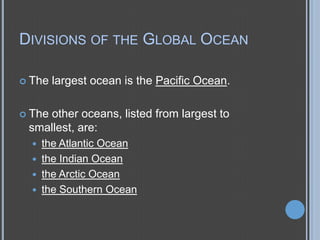 DIVISIONS OF THE GLOBAL OCEAN
 The

largest ocean is the Pacific Ocean.

 The

other oceans, listed from largest to
smallest, are:





the Atlantic Ocean
the Indian Ocean
the Arctic Ocean
the Southern Ocean

 