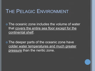 THE PELAGIC ENVIRONMENT
 The

oceanic zone includes the volume of water
that covers the entire sea floor except for the
continental shelf.

 The

deeper parts of the oceanic zone have
colder water temperatures and much greater
pressure than the neritic zone.

 
