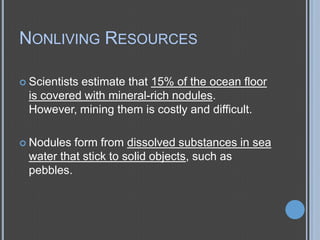 NONLIVING RESOURCES
 Scientists

estimate that 15% of the ocean floor
is covered with mineral-rich nodules.
However, mining them is costly and difficult.

 Nodules

form from dissolved substances in sea
water that stick to solid objects, such as
pebbles.

 