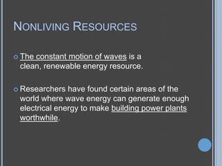 NONLIVING RESOURCES
 The

constant motion of waves is a
clean, renewable energy resource.

 Researchers

have found certain areas of the
world where wave energy can generate enough
electrical energy to make building power plants
worthwhile.

 