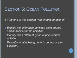 SECTION 5: OCEAN POLLUTION
By the end of this section, you should be able to:
 Explain

the difference between point-source
and nonpoint-source pollution
 Identify three different types of point-source
pollution.
 Describe what is being done to control ocean
pollution.

 