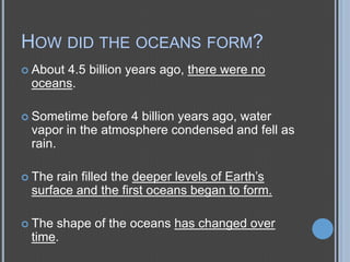 HOW DID THE OCEANS FORM?
 About

4.5 billion years ago, there were no
oceans.

 Sometime

before 4 billion years ago, water
vapor in the atmosphere condensed and fell as
rain.
rain filled the deeper levels of Earth’s
surface and the first oceans began to form.

 The

 The

shape of the oceans has changed over
time.

 