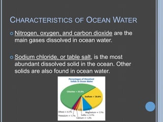 CHARACTERISTICS OF OCEAN WATER
 Nitrogen,

oxygen, and carbon dioxide are the
main gases dissolved in ocean water.

 Sodium

chloride, or table salt, is the most
abundant dissolved solid in the ocean. Other
solids are also found in ocean water.

 