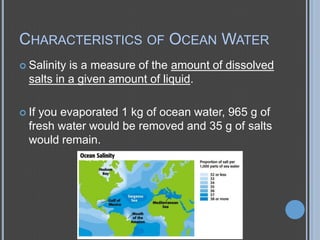 CHARACTERISTICS OF OCEAN WATER
 Salinity

is a measure of the amount of dissolved
salts in a given amount of liquid.

 If

you evaporated 1 kg of ocean water, 965 g of
fresh water would be removed and 35 g of salts
would remain.

 